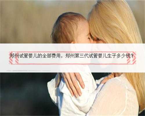 郑州试管婴儿的全部费用，郑州第三代试管婴儿生子多少钱？