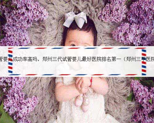 郑州人民医院试管婴儿成功率高吗，郑州三代试管婴儿最好医院排名第一（郑州