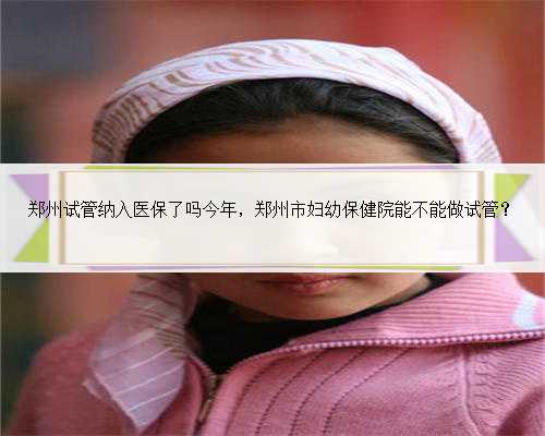 <b>郑州试管纳入医保了吗今年，郑州市妇幼保健院能不能做试管？</b>