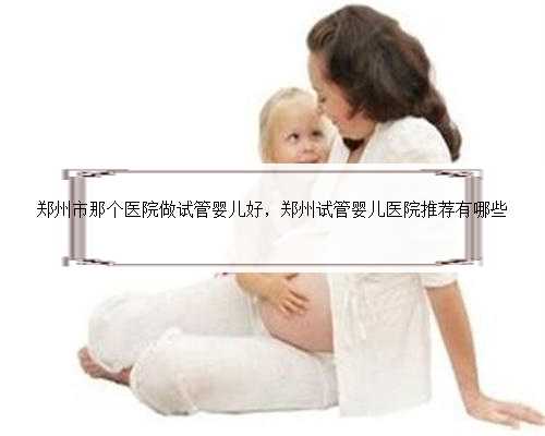 郑州市那个医院做试管婴儿好，郑州试管婴儿医院推荐有哪些