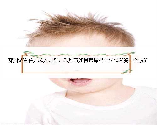 郑州试管婴儿私人医院，郑州市如何选择第三代试管婴儿医院？