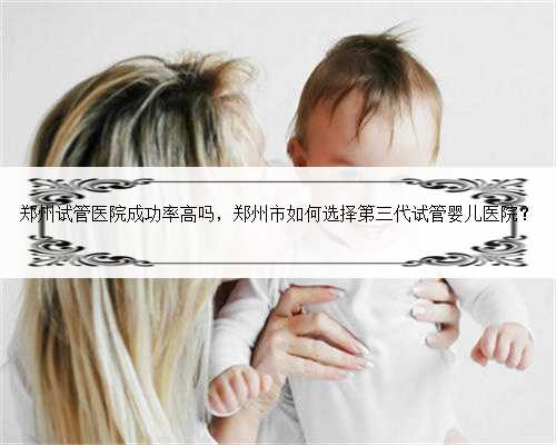 郑州试管医院成功率高吗，郑州市如何选择第三代试管婴儿医院？