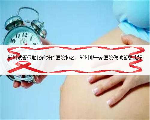 郑州试管保胎比较好的医院排名，郑州哪一家医院做试管婴儿好